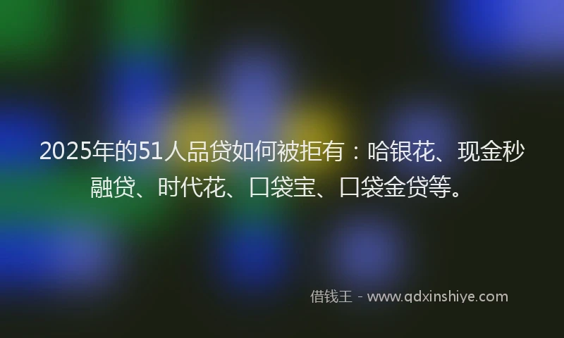 2025年的51人品贷如何被拒有：哈银花、现金秒融贷、时代花、口袋宝、口袋金贷等。