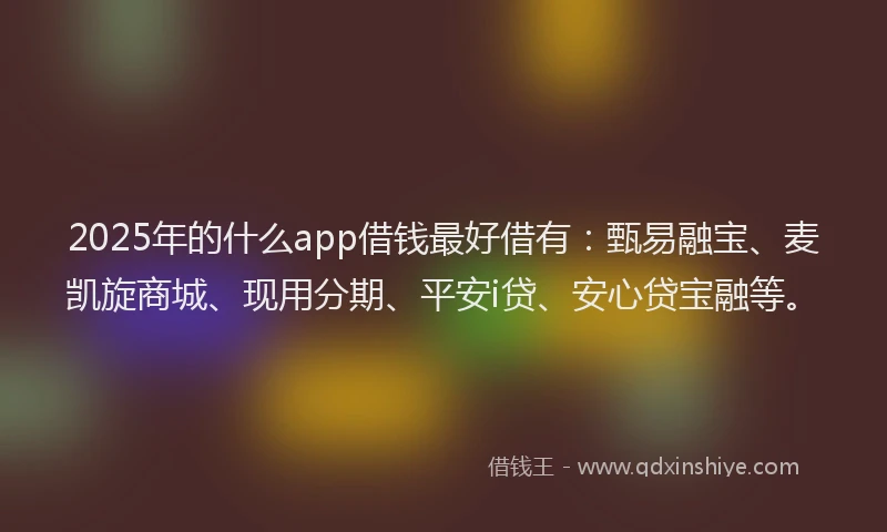 2025年的什么app借钱最好借有：甄易融宝、麦凯旋商城、现用分期、平安i贷、安心贷宝融等。