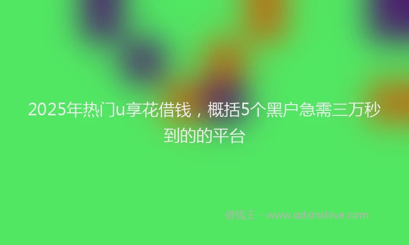 2025年热门u享花借钱，概括5个黑户急需三万秒到的的平台