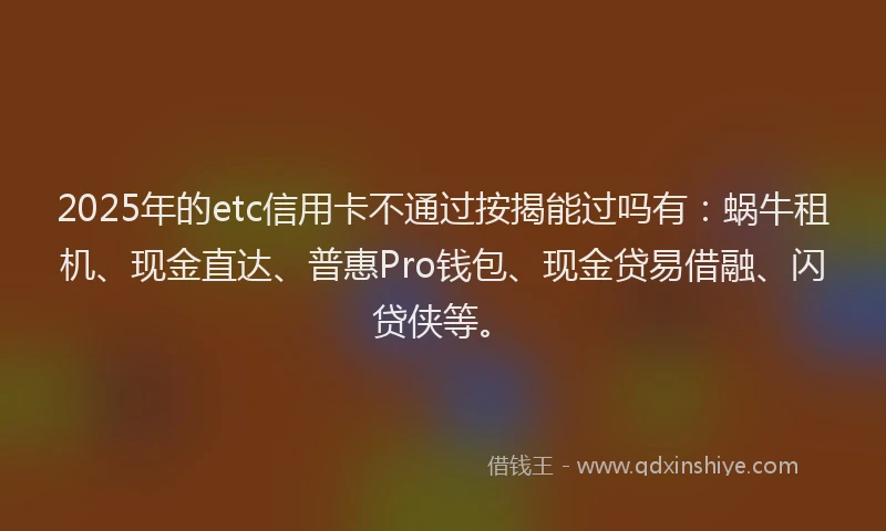 2025年的etc信用卡不通过按揭能过吗有：蜗牛租机、现金直达、普惠Pro钱包、现金贷易借融、闪贷侠等。