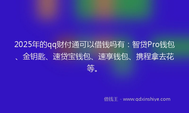 2025年的qq财付通可以借钱吗有：智贷Pro钱包、金钥匙、速贷宝钱包、速享钱包、携程拿去花等。