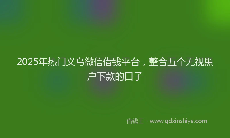 2025年热门义乌微信借钱平台，整合五个无视黑户下款的口子