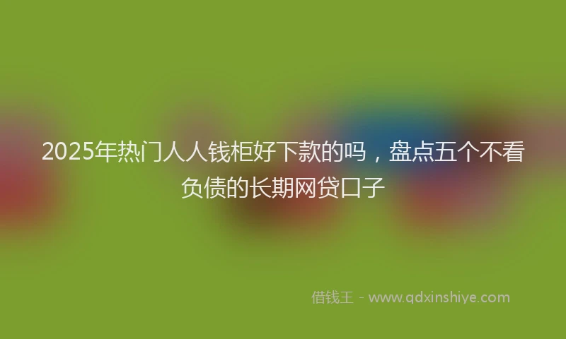 2025年热门人人钱柜好下款的吗，盘点五个不看负债的长期网贷口子