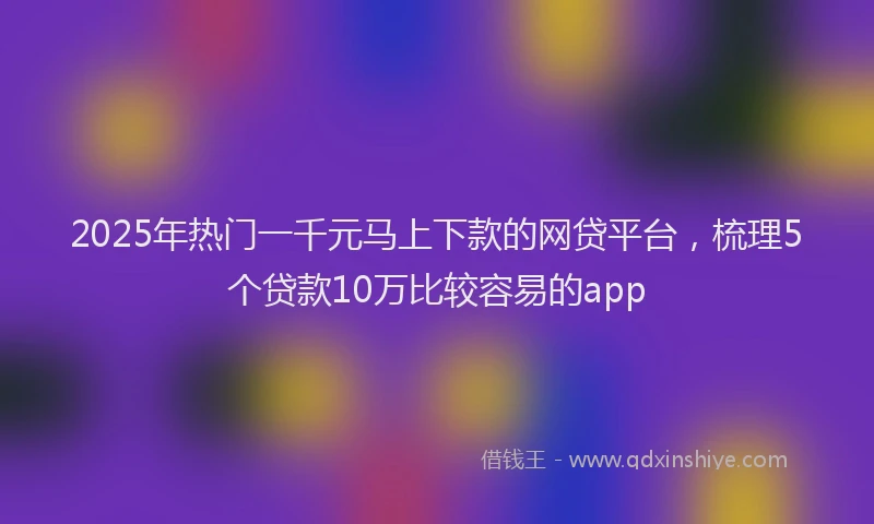 2025年热门一千元马上下款的网贷平台，梳理5个贷款10万比较容易的app