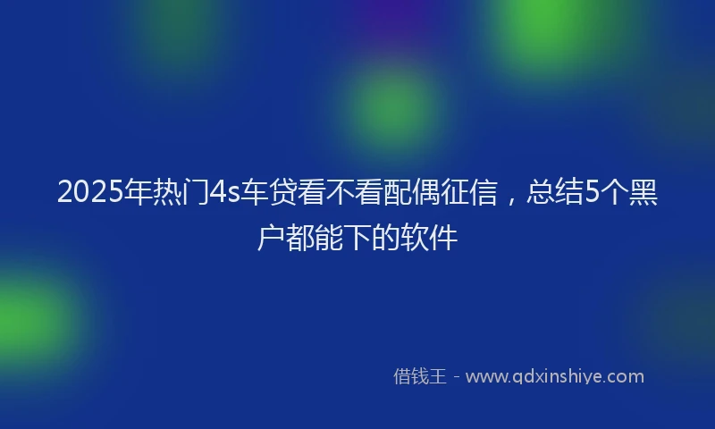 2025年热门4s车贷看不看配偶征信，总结5个黑户都能下的软件