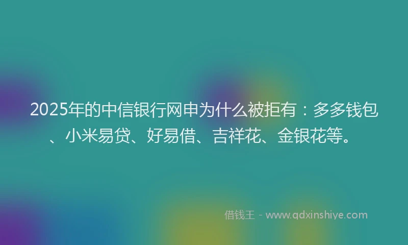 2025年的中信银行网申为什么被拒有：多多钱包、小米易贷、好易借、吉祥花、金银花等。