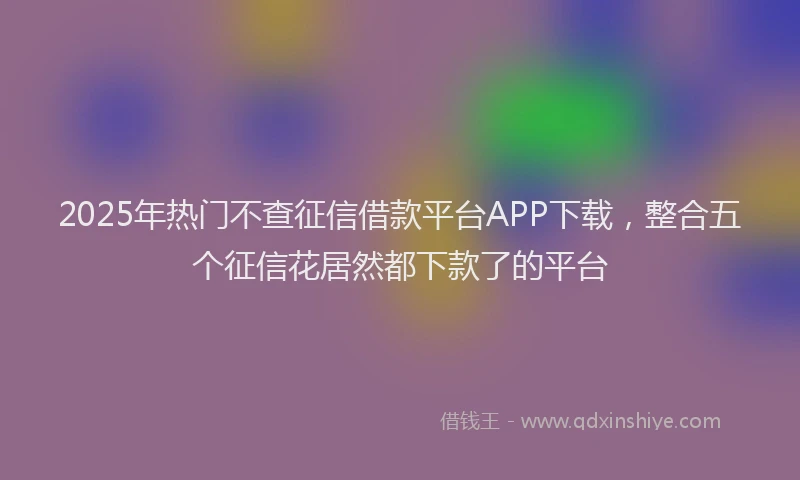 2025年热门不查征信借款平台APP下载，整合五个征信花居然都下款了的平台