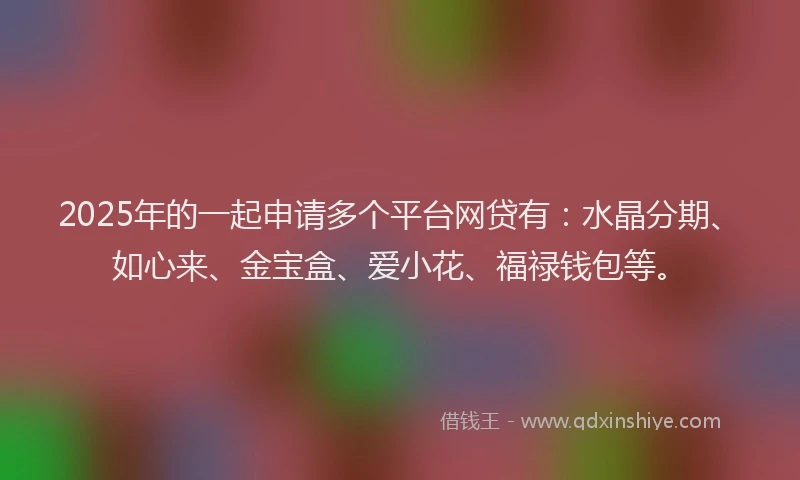 2025年的一起申请多个平台网贷有：水晶分期、如心来、金宝盒、爱小花、福禄钱包等。