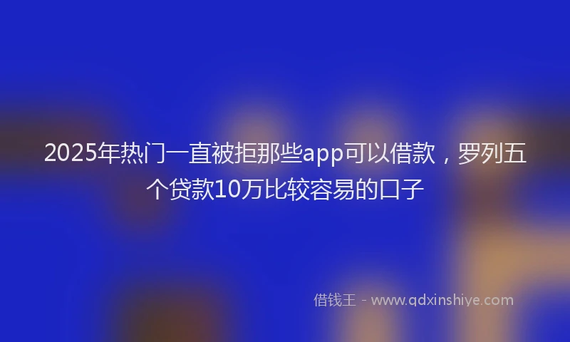 2025年热门一直被拒那些app可以借款，罗列五个贷款10万比较容易的口子