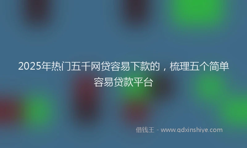 2025年热门五千网贷容易下款的，梳理五个简单容易贷款平台