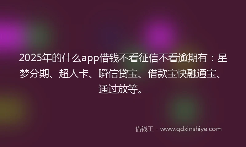 2025年的什么app借钱不看征信不看逾期有：星梦分期、超人卡、瞬信贷宝、借款宝快融通宝、通过放等。