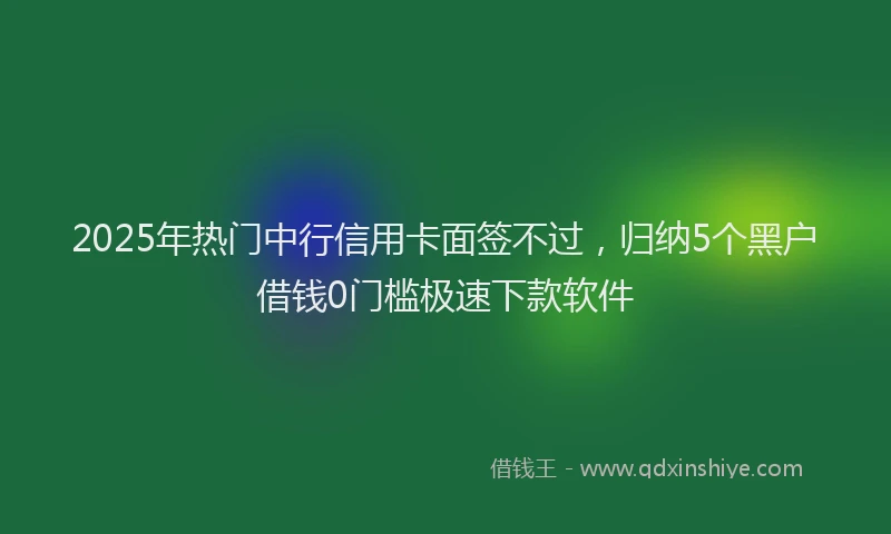 2025年热门中行信用卡面签不过，归纳5个黑户借钱0门槛极速下款软件