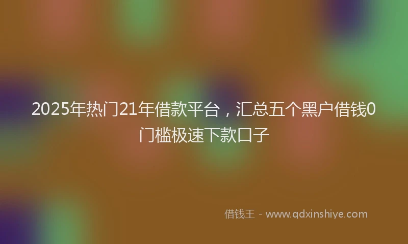 2025年热门21年借款平台，汇总五个黑户借钱0门槛极速下款口子