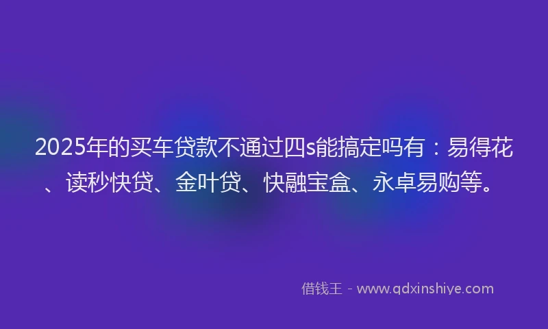 2025年的买车贷款不通过四s能搞定吗有：易得花、读秒快贷、金叶贷、快融宝盒、永卓易购等。