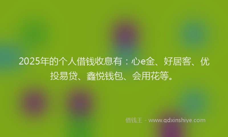2025年的个人借钱收息有：心e金、好居客、优投易贷、鑫悦钱包、会用花等。