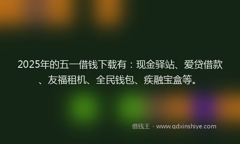 2025年的五一借钱下载有：现金驿站、爱贷借款、友福租机、全民钱包、疾融宝盒等。