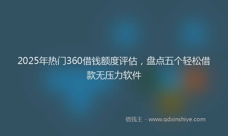 2025年热门360借钱额度评估，盘点五个轻松借款无压力软件