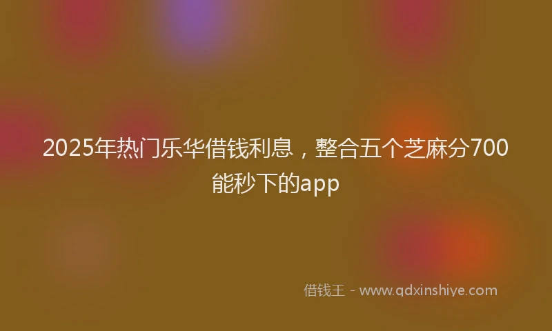 2025年热门乐华借钱利息，整合五个芝麻分700能秒下的app
