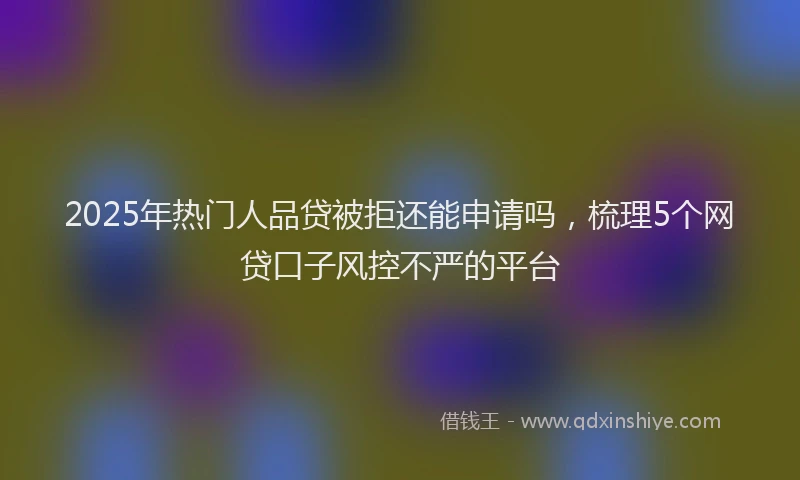 2025年热门人品贷被拒还能申请吗，梳理5个网贷口子风控不严的平台