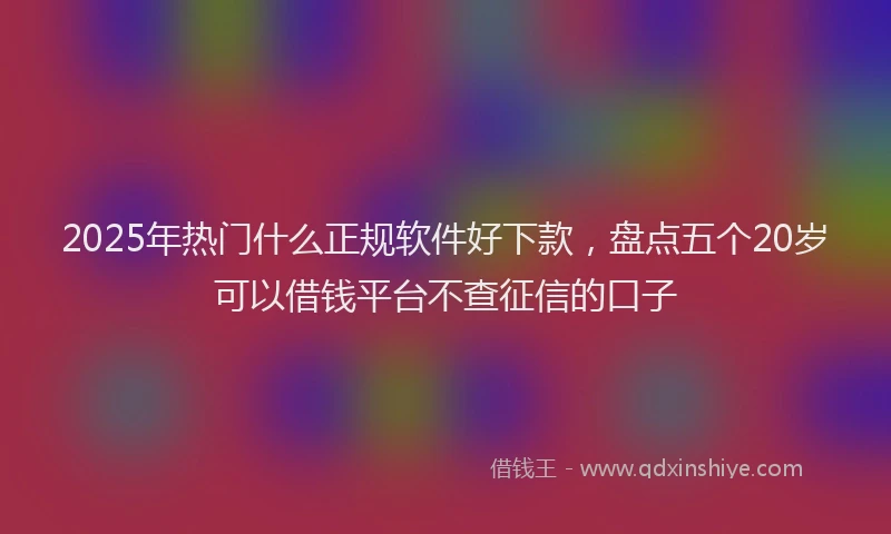 2025年热门什么正规软件好下款，盘点五个20岁可以借钱平台不查征信的口子