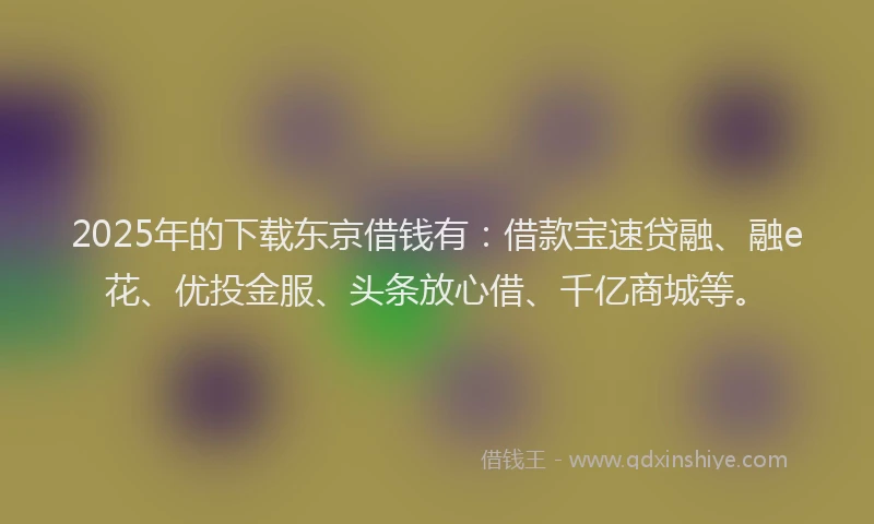 2025年的下载东京借钱有：借款宝速贷融、融e花、优投金服、头条放心借、千亿商城等。