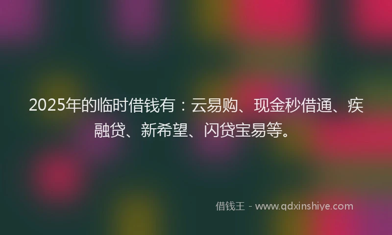 2025年的临时借钱有：云易购、现金秒借通、疾融贷、新希望、闪贷宝易等。