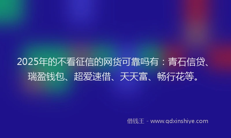 2025年的不看征信的网货可靠吗有：青石信贷、瑞盈钱包、超爱速借、天天富、畅行花等。