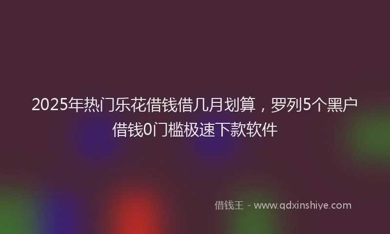 2025年热门乐花借钱借几月划算，罗列5个黑户借钱0门槛极速下款软件