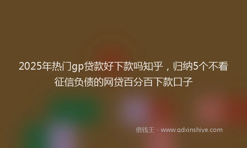 2025年热门gp贷款好下款吗知乎，归纳5个不看征信负债的网贷百分百下款口子