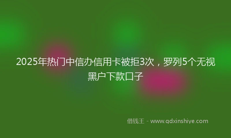 2025年热门中信办信用卡被拒3次，罗列5个无视黑户下款口子
