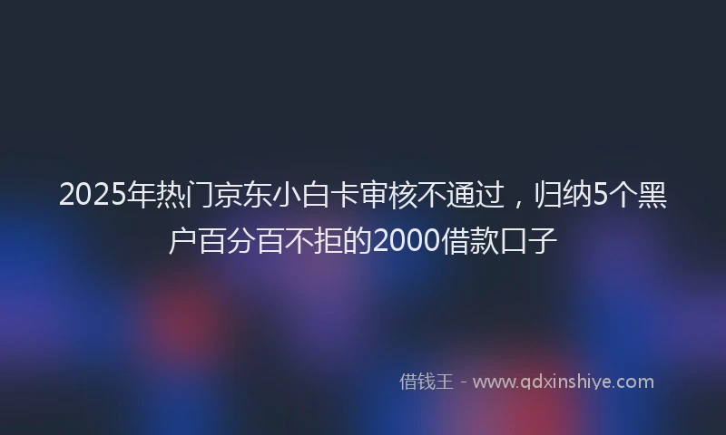 2025年热门京东小白卡审核不通过，归纳5个黑户百分百不拒的2000借款口子