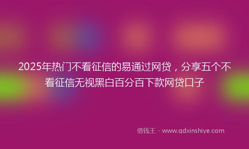 2025年热门不看征信的易通过网贷，分享五个不看征信无视黑白百分百下款网贷口子