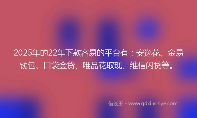 2025年的22年下款容易的平台有：安逸花、金易钱包、口袋金贷、唯品花取现、维信闪贷等。
