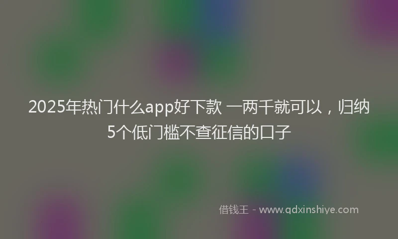 2025年热门什么app好下款 一两千就可以，归纳5个低门槛不查征信的口子