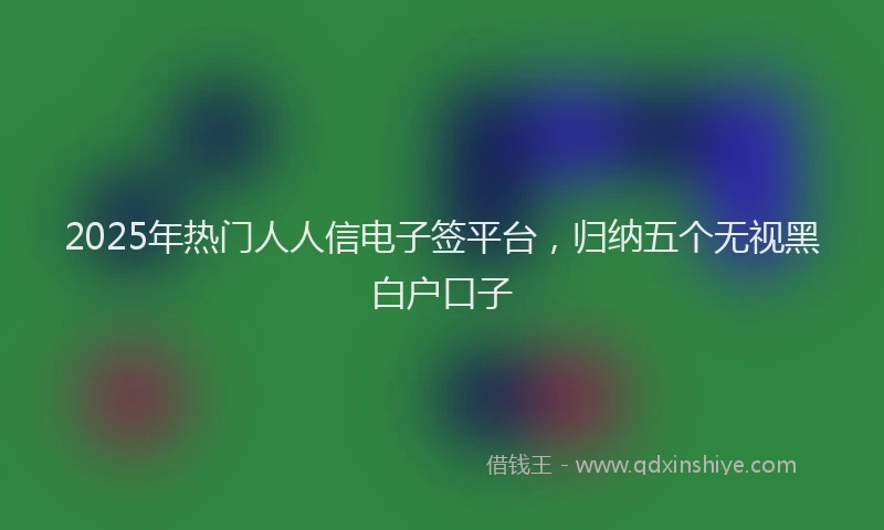 2025年热门人人信电子签平台，归纳五个无视黑白户口子