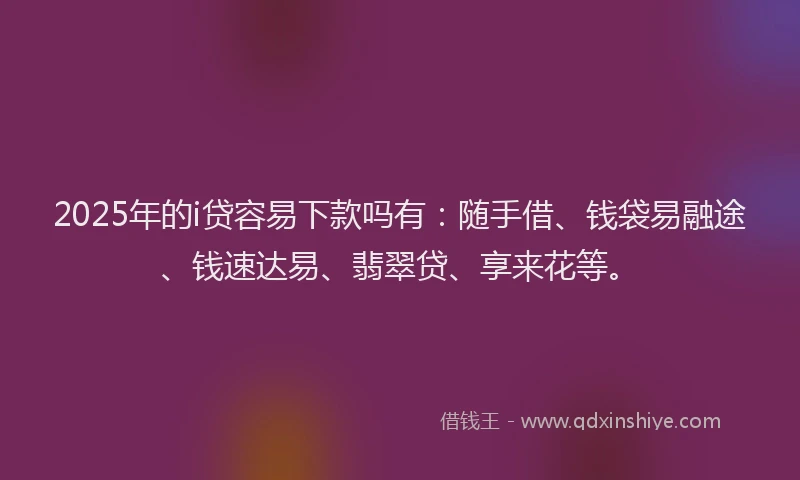 2025年的i贷容易下款吗有：随手借、钱袋易融途、钱速达易、翡翠贷、享来花等。