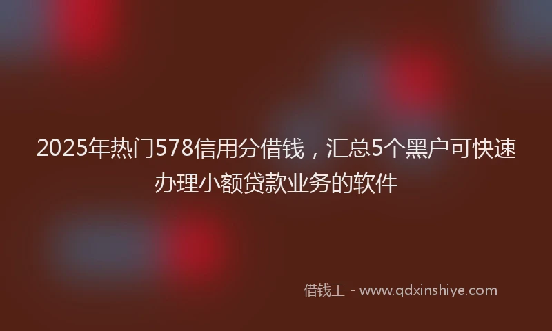 2025年热门578信用分借钱，汇总5个黑户可快速办理小额贷款业务的软件