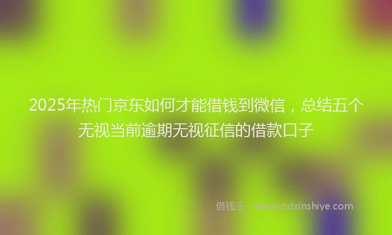 2025年热门京东如何才能借钱到微信，总结五个无视当前逾期无视征信的借款口子