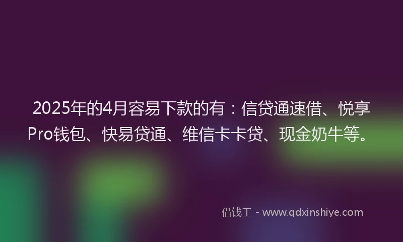 2025年的4月容易下款的有：信贷通速借、悦享Pro钱包、快易贷通、维信卡卡贷、现金奶牛等。