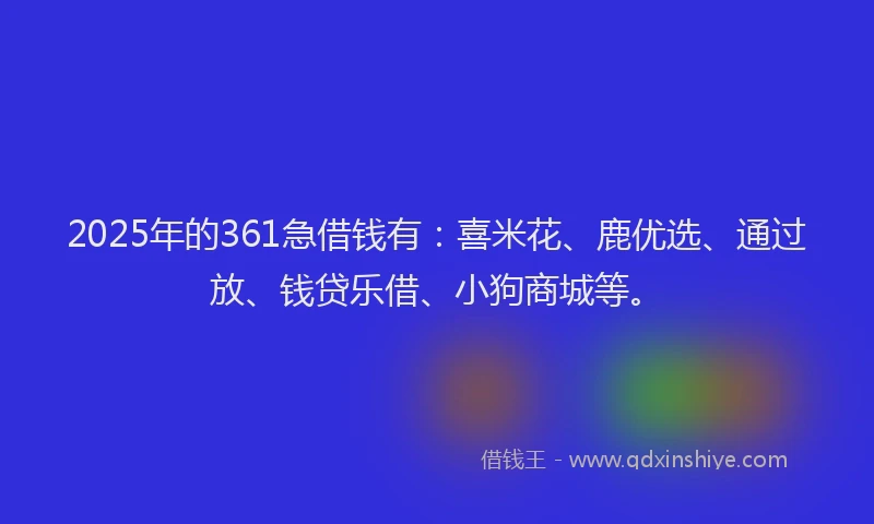 2025年的361急借钱有：喜米花、鹿优选、通过放、钱贷乐借、小狗商城等。