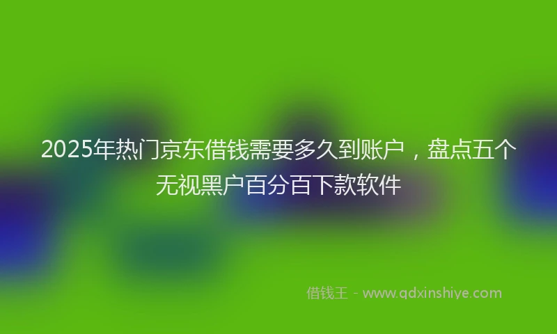 2025年热门京东借钱需要多久到账户，盘点五个无视黑户百分百下款软件