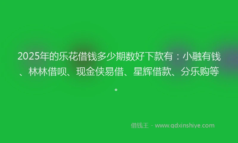 2025年的乐花借钱多少期数好下款有：小融有钱、林林借呗、现金侠易借、星辉借款、分乐购等。