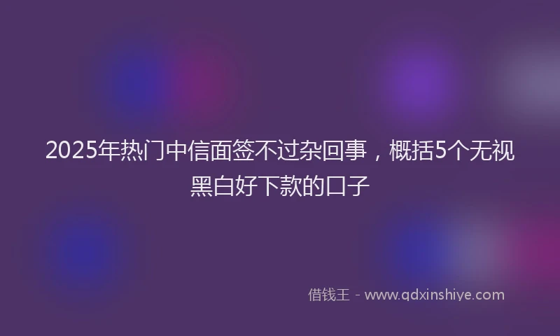 2025年热门中信面签不过杂回事，概括5个无视黑白好下款的口子