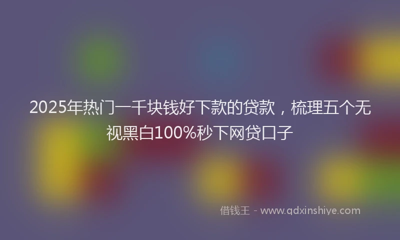 2025年热门一千块钱好下款的贷款，梳理五个无视黑白100%秒下网贷口子