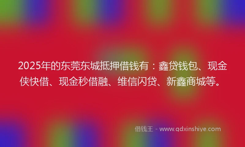 2025年的东莞东城抵押借钱有：鑫贷钱包、现金侠快借、现金秒借融、维信闪贷、新鑫商城等。