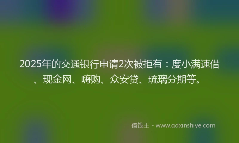 2025年的交通银行申请2次被拒有：度小满速借、现金网、嗨购、众安贷、琉璃分期等。