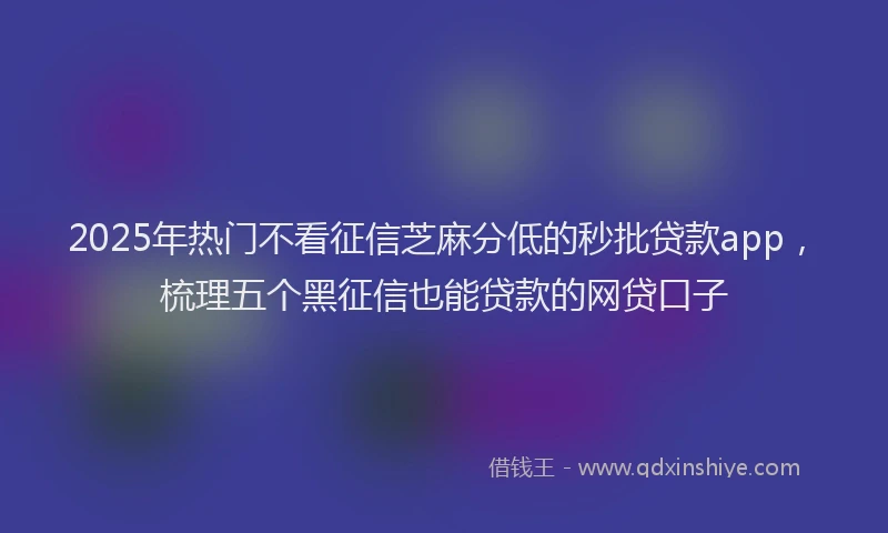 2025年热门不看征信芝麻分低的秒批贷款app，梳理五个黑征信也能贷款的网贷口子