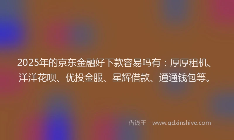 2025年的京东金融好下款容易吗有：厚厚租机、洋洋花呗、优投金服、星辉借款、通通钱包等。