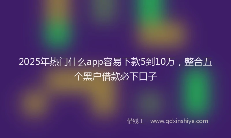 2025年热门什么app容易下款5到10万，整合五个黑户借款必下口子