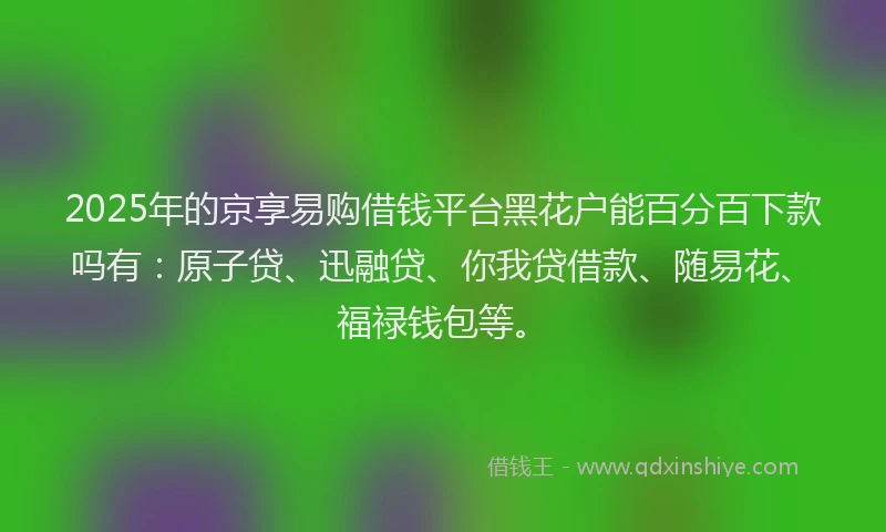 2025年的京享易购借钱平台黑花户能百分百下款吗有：原子贷、迅融贷、你我贷借款、随易花、福禄钱包等。
